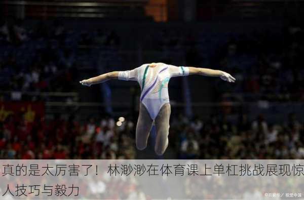 真的是太厉害了！林渺渺在体育课上单杠挑战展现惊人技巧与毅力