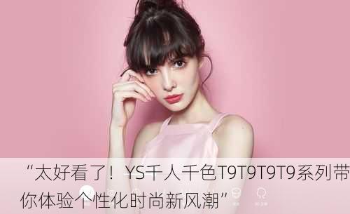 “太好看了！YS千人千色T9T9T9T9系列带你体验个性化时尚新风潮”