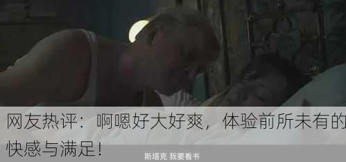 网友热评：啊嗯好大好爽，体验前所未有的快感与满足！