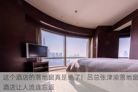 这个酒店的落地窗真是绝了！吕总张津渝落地窗酒店让人流连忘返