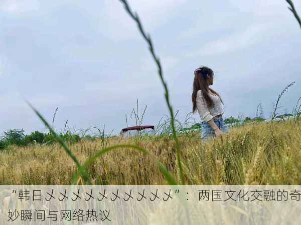 “韩日乄乄乄乄乄乄乄乄乄乄”：两国文化交融的奇妙瞬间与网络热议