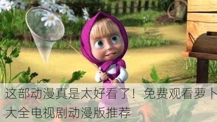 这部动漫真是太好看了！免费观看萝卜大全电视剧动漫版推荐