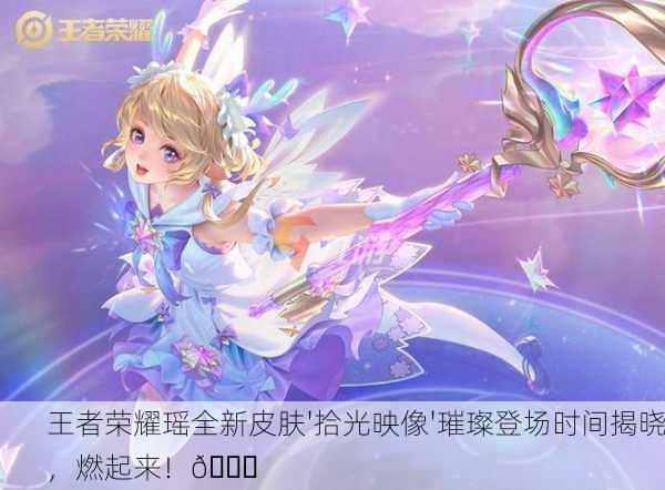 王者荣耀瑶全新皮肤'拾光映像'璀璨登场时间揭晓，燃起来！🌟