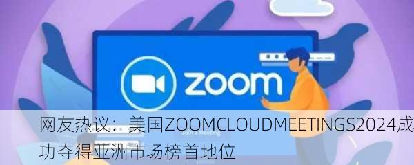 网友热议：美国ZOOMCLOUDMEETINGS2024成功夺得亚洲市场榜首地位