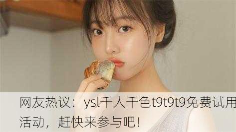网友热议：ysl千人千色t9t9t9免费试用活动，赶快来参与吧！