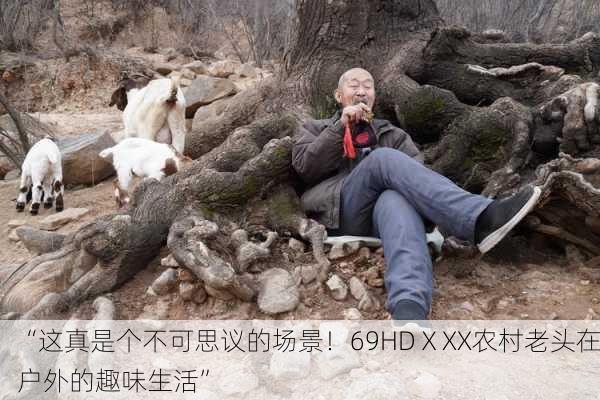“这真是个不可思议的场景！69HDⅩXX农村老头在户外的趣味生活”