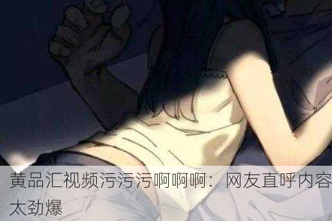 黄品汇视频污污污啊啊啊：网友直呼内容太劲爆