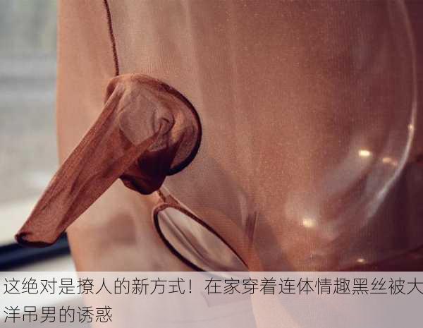 这绝对是撩人的新方式！在家穿着连体情趣黑丝被大洋吊男的诱惑