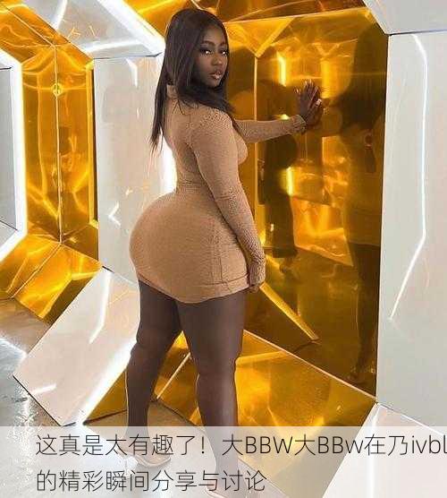 这真是太有趣了！大BBW大BBw在乃ivbl的精彩瞬间分享与讨论