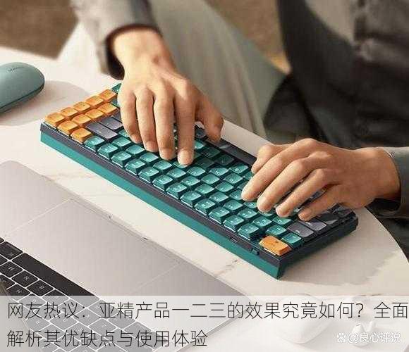 网友热议：亚精产品一二三的效果究竟如何？全面解析其优缺点与使用体验