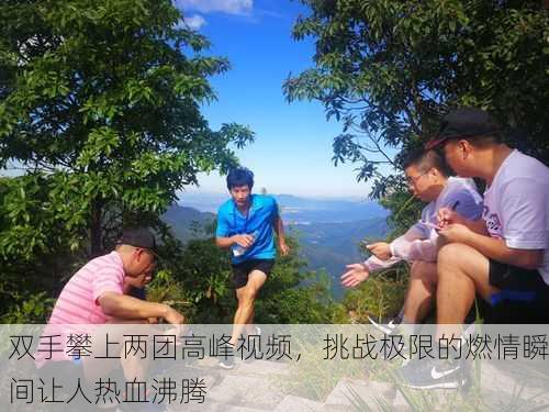 双手攀上两团高峰视频，挑战极限的燃情瞬间让人热血沸腾
