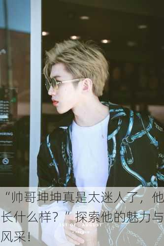 “帅哥坤坤真是太迷人了，他长什么样？”探索他的魅力与风采！
