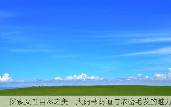 探索女性自然之美：大荫蒂荫道与浓密毛发的魅力