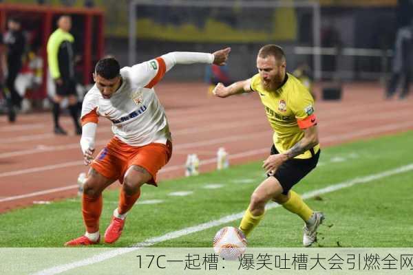 17C一起槽：爆笑吐槽大会引燃全网