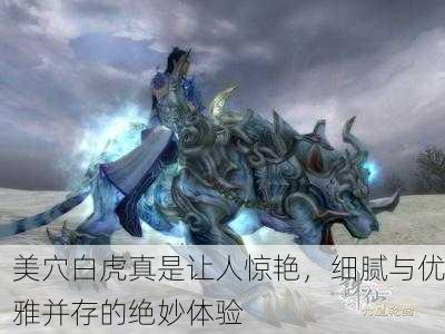 美穴白虎真是让人惊艳，细腻与优雅并存的绝妙体验