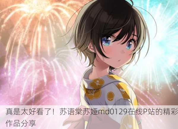 真是太好看了！苏语棠苏娅md0129在线P站的精彩作品分享