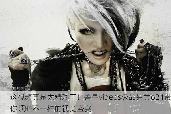 这视频真是太精彩了！兽皇videos极品另类o24带你领略不一样的视觉盛宴！