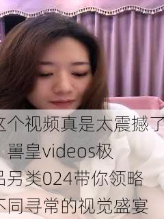 这个视频真是太震撼了！嘼皇videos极品另类024带你领略不同寻常的视觉盛宴