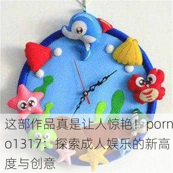 这部作品真是让人惊艳！porno1317：探索成人娱乐的新高度与创意