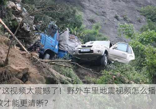“这视频太震撼了！野外车里地震视频怎么播放才能更清晰？”