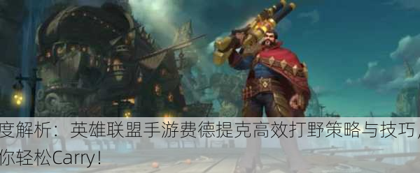 深度解析：英雄联盟手游费德提克高效打野策略与技巧，让你轻松Carry！