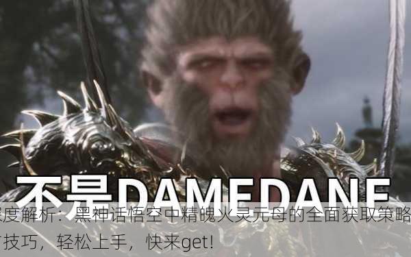 深度解析：黑神话悟空中精魄火灵元母的全面获取策略与技巧，轻松上手，快来get！