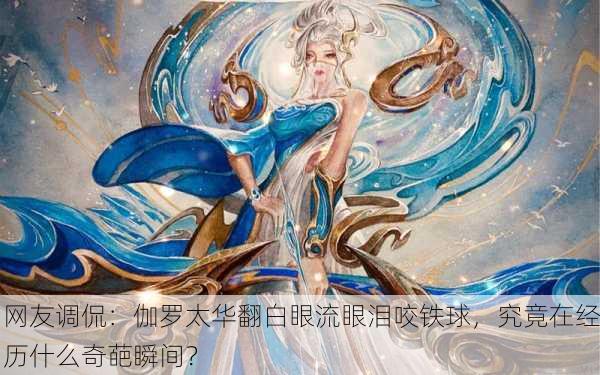 网友调侃：伽罗太华翻白眼流眼泪咬铁球，究竟在经历什么奇葩瞬间？