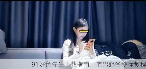 91好色先生下载指南：宅男必备秒懂教程