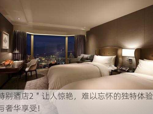 特别酒店2＂让人惊艳，难以忘怀的独特体验与奢华享受！