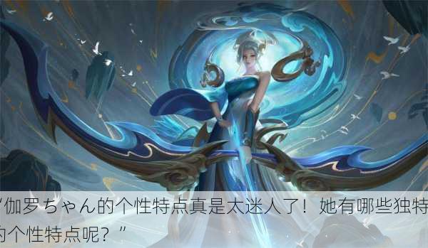 “伽罗ちゃん的个性特点真是太迷人了！她有哪些独特的个性特点呢？”