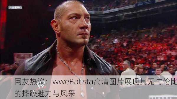 网友热议：wweBatista高清图片展现其无与伦比的摔跤魅力与风采