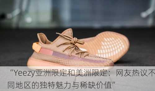 “Yeezy亚洲限定和美洲限定：网友热议不同地区的独特魅力与稀缺价值”