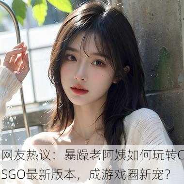 网友热议：暴躁老阿姨如何玩转CSGO最新版本，成游戏圈新宠？