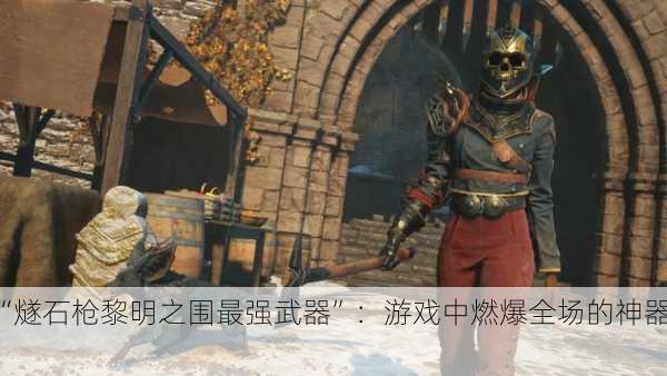 “燧石枪黎明之围最强武器”：游戏中燃爆全场的神器！