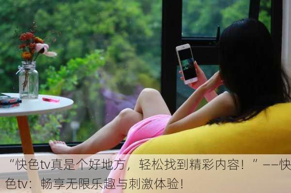 “快色tv真是个好地方，轻松找到精彩内容！”——快色tv：畅享无限乐趣与刺激体验！
