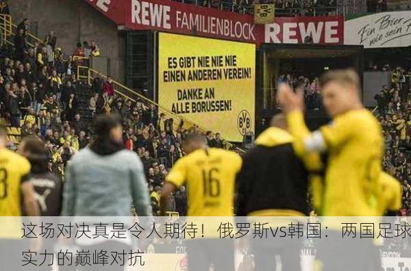 这场对决真是令人期待！俄罗斯vs韩国：两国足球实力的巅峰对抗