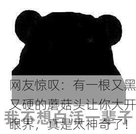 网友惊叹：有一根又黑又硬的蘑菇头让你大开眼界，真是太神奇了！