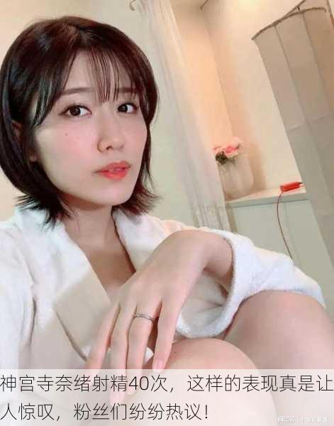 神宫寺奈绪射精40次，这样的表现真是让人惊叹，粉丝们纷纷热议！