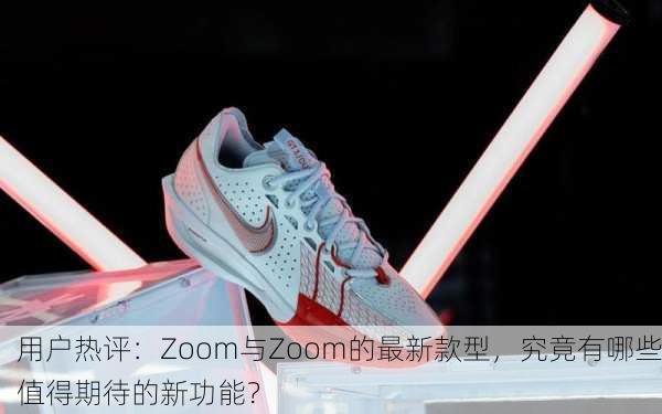 用户热评：Zoom与Zoom的最新款型，究竟有哪些值得期待的新功能？