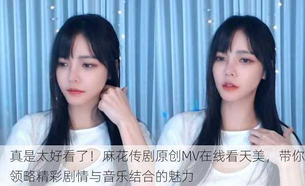 真是太好看了！麻花传剧原创MV在线看天美，带你领略精彩剧情与音乐结合的魅力