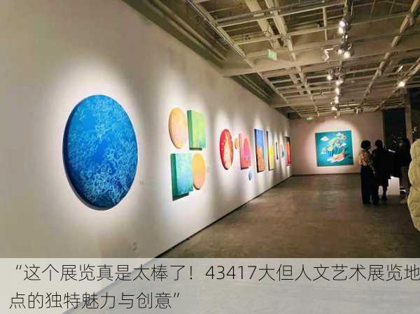 “这个展览真是太棒了！43417大但人文艺术展览地点的独特魅力与创意”