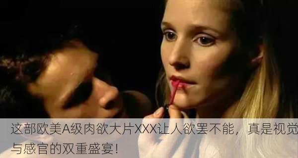 这部欧美A级肉欲大片XXX让人欲罢不能，真是视觉与感官的双重盛宴！