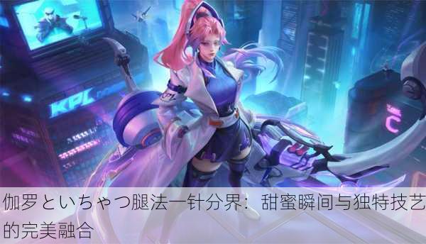 伽罗といちゃつ腿法一针分界：甜蜜瞬间与独特技艺的完美融合