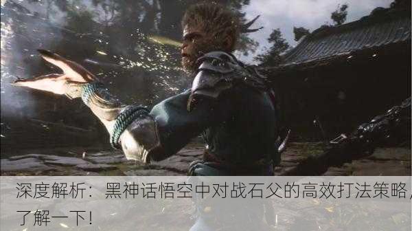 深度解析：黑神话悟空中对战石父的高效打法策略，了解一下！