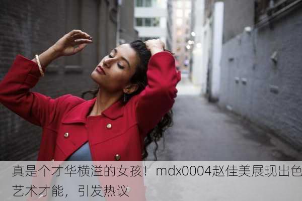 真是个才华横溢的女孩！mdx0004赵佳美展现出色艺术才能，引发热议