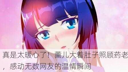 真是太暖心了！薰儿大着肚子照顾药老，感动无数网友的温情瞬间
