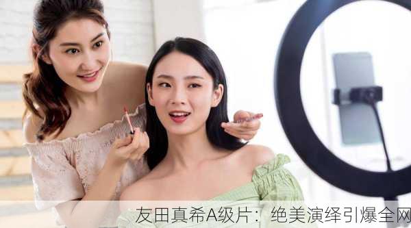 友田真希A级片：绝美演绎引爆全网