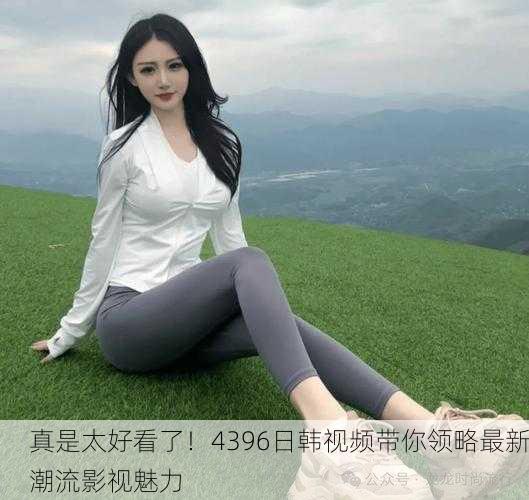 真是太好看了！4396日韩视频带你领略最新潮流影视魅力