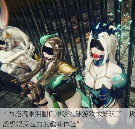 “西施流眼泪翻白眼咬铁球游戏太好玩了！挑战极限反应力的趣味体验”