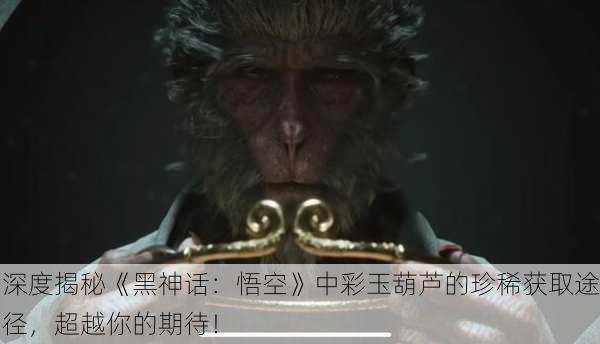 深度揭秘《黑神话：悟空》中彩玉葫芦的珍稀获取途径，超越你的期待！